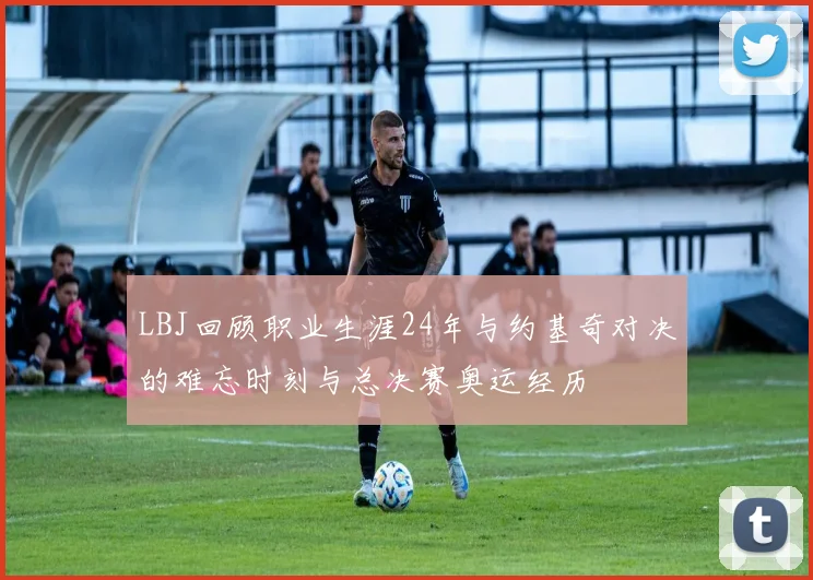 LBJ回顾职业生涯24年与约基奇对决的难忘时刻与总决赛奥运经历